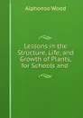 Lessons in the Structure, Life, and Growth of Plants, for Schools and . - Alphonso Wood