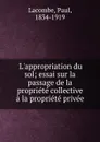 L.appropriation du sol; essai sur la passage de la propriete collective a la propriete privee - Paul Lacombe