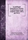 La politique francaise en Tunisie; le protectorat et ses origines (1854-1891) par P.H.X - Estournelles de Constant