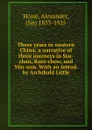 Three years in western China; a narrative of three journeys in Ssu-chan, Kuei-chow, and Yun-nan. With an introd. by Archibald Little - Alexander Hosie