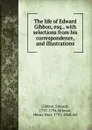 The life of Edward Gibbon, esq., with selections from his correspondence, and illustrations - Edward Gibbon