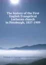 The history of the First English Evangelical Lutheran church in Pittsburgh, 1837-1909 - First English Evangelical Lutheran Church Pittsburgh