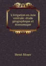 L.irrigation en Asie centrale: etude geographique et economique - Henri Moser