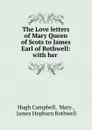 The Love letters of Mary Queen of Scots to James Earl of Bothwell: with her . - Hugh Campbell