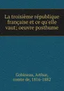 La troisieme republique francaise et ce qu.elle vaut; oeuvre posthume - Arthur Gobineau