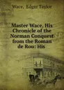 Master Wace, His Chronicle of the Norman Conquest from the Roman de Rou: His . - Edgar Taylor Wace