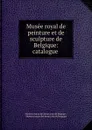 Musee royal de peinture et de sculpture de Belgique: catalogue . - Musées royaux des beaux-arts de Belgique