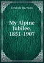 My Alpine Jubilee, 1851-1907 - Frederic Harrison