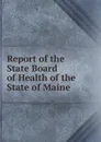 Report of the State Board of Health of the State of Maine - Maine. State Board of Health