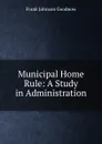 Municipal Home Rule: A Study in Administration - Goodnow Frank Johnson