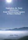 Nephaleia, Or, Total Abstinence from Intoxicating Liquors in Man.s Normal . - John Mair