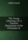 The Young Christian, Or, A Familiar Illustration of the Principles of . - Abbott Jacob