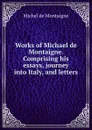Works of Michael de Montaigne. Comprising his essays, journey into Italy, and letters - Montaigne Michel de