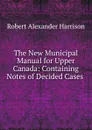 The New Municipal Manual for Upper Canada: Containing Notes of Decided Cases . - Robert Alexander Harrison