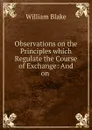 Observations on the Principles which Regulate the Course of Exchange: And on . - William Blake