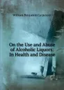 On the Use and Abuse of Alcoholic Liquors: In Health and Disease - William Benjamin Carpenter