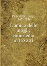 L.amica delle mogli; commedia in tre atti - Luigi Pirandello