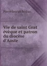 Vie de saint Grat eveque et patron du diocese d.Aoste - Pierre Joseph Béthaz