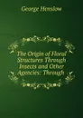 The Origin of Floral Structures Through Insects and Other Agencies: Through . - George Henslow