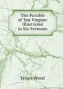 The Parable of Ten Virgins: Illustrated in Six Sermons - James Wood