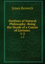 Outlines of Natural Philosophy: Being the Heads of a Course of Lectures . 1-2 - James Renwick