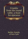 Crumbs from the round table; a feast for epicures - Joseph Barber