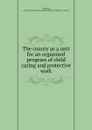 The county as a unit for an organized program of child caring and protective work - Emma Octavia Lundberg