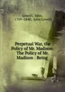 Perpetual War, the Policy of Mr. Madison: The Policy of Mr. Madison : Being . - John Lowell