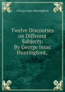 Twelve Discourses on Different Subjects: By George Isaac Huntingford, . - George Isaac Huntingford