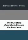 The true story of Abraham Lincoln, the American - Elbridge Streeter Brooks