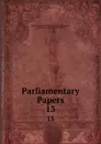 Parliamentary Papers. 13 - Great Britain Parliament. House of Commons