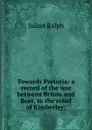 Towards Pretoria; a record of the war between Briton and Boer, to the relief of Kimberley; - Julian Ralph