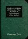 The Poetical Works of Alexander Pope: To which is Prefixed a Life of the Author - Pope Alexander