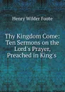 Thy Kingdom Come: Ten Sermons on the Lord.s Prayer, Preached in King.s . - Henry Wilder Foote