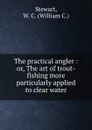 The practical angler : or, The art of trout-fishing more particularly applied to clear water - William C. Stewart