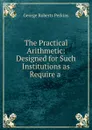 The Practical Arithmetic: Designed for Such Institutions as Require a . - George Roberts Perkins