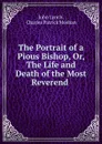 The Portrait of a Pious Bishop, Or, The Life and Death of the Most Reverend . - John Lynch