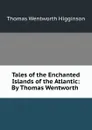 Tales of the Enchanted Islands of the Atlantic: By Thomas Wentworth . - Thomas Wentworth Higginson