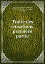 Traite des sensations, premiere partie - Etienne Bonnot de Condillac