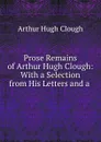 Prose Remains of Arthur Hugh Clough: With a Selection from His Letters and a . - Arthur Hugh Clough