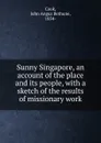 Sunny Singapore, an account of the place and its people, with a sketch of the results of missionary work - John Angus Bethune Cook