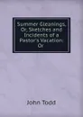 Summer Gleanings, Or, Sketches and Incidents of a Pastor.s Vacation: Or . - John Todd