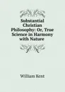 Substantial Christian Philosophy: Or, True Science in Harmony with Nature . - William Kent