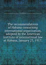 The recommendations of Habana concerning international organization, adopted by the American institute of international law at Habana, January 23, 1917; - James Brown Scott