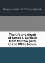 The life and death of James A. Garfield from the tow path to the White House - John Stuart Ogilvie