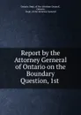 Report by the Attorney Gerneral of Ontario on the Boundary Question, 1st . - Ontario Dept. of the Attorney General ,  Ontario,  Dept. of the Attorney General