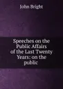 Speeches on the Public Affairs of the Last Twenty Years: on the public . - John Bright