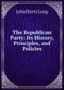 The Republican Party: Its History, Principles, and Policies - John Davis Long