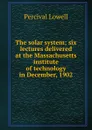 The solar system; six lectures delivered at the Massachusetts institute of technology in December, 1902 - Percival Lowell