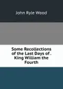 Some Recollections of the Last Days of . King William the Fourth - John Ryle Wood